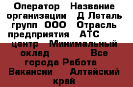 Оператор › Название организации ­ Д Леталь групп, ООО › Отрасль предприятия ­ АТС, call-центр › Минимальный оклад ­ 18 000 - Все города Работа » Вакансии   . Алтайский край